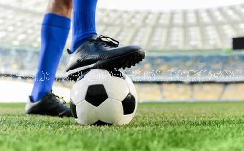 非凡娱乐百度营销中心情侣视角：捕捉运动赛事精彩瞬间的摄影技巧分享