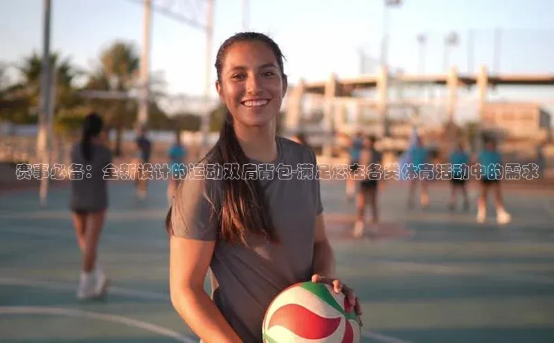 赛事必备：全新设计的运动双肩背包-满足您在各类体育活动中的需求