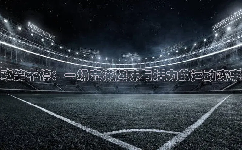 欢笑不停：一场充满趣味与活力的运动赛事